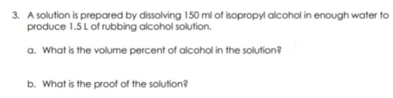 3. A solution is prepared by dissolving 150 ml of isopropyl alcohol in enough water to
produce 1.5 L of rubbing alcohol solution.
a. What is the volume percent of alcohol in the solution?
b. What is the proof of the solution?