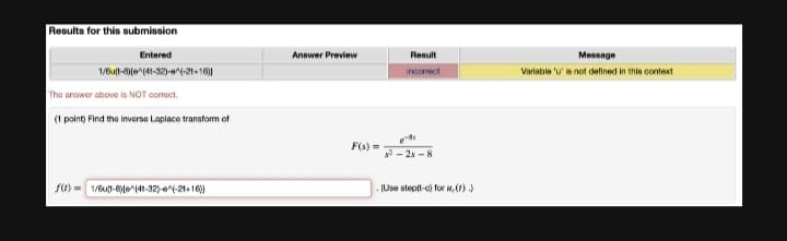 Results for this submission
Entered
1/6u(1-8)(e^(11-32)-^(-2t+16))
The answer above is NOT correct.
(1 point) Find the inverse Laplace transform of
f(1) 1/6ut-8)(e^(41-32)-(-21+16))
Answer Preview
Result
incorrect
es
²-28-8
(Use step(t-c) for u,(1))
F(x)=
Message
Variable 'u' is not defined in this context
