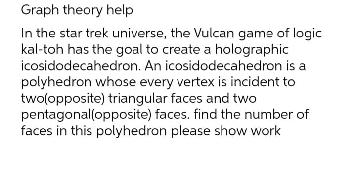 Graph theory help
In the star trek universe, the Vulcan game of logic
kal-toh has the goal to create a holographic
icosidodecahedron.
An icosidodecahedron is a
polyhedron whose every vertex is incident to
two(opposite) triangular faces and two
pentagonal(opposite) faces. find the number of
faces in this polyhedron please show work