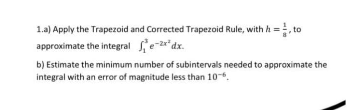 1.a) Apply the Trapezoid and Corrected Trapezoid Rule, with h = 1, to
approximate the integrale-2x²dx.
b) Estimate the minimum number of subintervals needed to approximate the
integral with an error of magnitude less than 10-6.