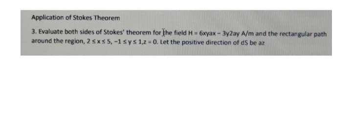 Application of Stokes Theorem
3. Evaluate both sides of Stokes' theorem for the field H=6xyax - 3y2ay A/m and the rectangular path
around the region, 2 ≤ x ≤ 5, -1 sys 1,2 = 0. Let the positive direction of ds be az