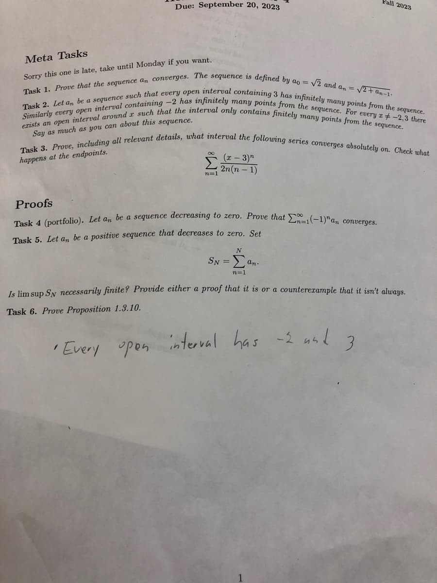 Due: September 20, 2023
Meta Tasks
Sorry this one is late, take until Monday if you want.
Task 1. Prove that the sequence an converges. The sequence is defined by ao = √2 and an = √2+an-1.
Task 2. Let an be a sequence such that every open interval containing 3 has infinitely many points from the sequence.
Similarly every open interval containing -2 has infinitely many points from the sequence. For every x -2,3 there
exists an open interval around a such that the interval only contains finitely many points from the sequence.
Say as much as you can about this sequence.
Task 3. Prove, including all relevant details, what interval the following series converges absolutely on. Check what
happens at the endpoints.
n=1
(x - 3)"
2n(n-1)
Proofs
Task 4 (portfolio). Let an be a sequence decreasing to zero. Prove that n=1(-1)"an converges.
Task 5. Let an be a positive sequence that decreases to zero. Set
Fall 2023
N
SN = Σa an.
n=1
Is lim sup Sy necessarily finite? Provide either a proof that it is or a counterexample that it isn't always.
Task 6. Prove Proposition 1.3.10.
•Every open interval has -2 and
3