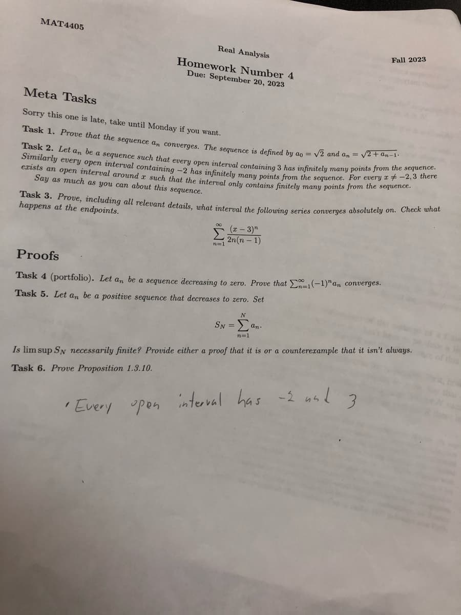 MAT4405
Real Analysis
Homework Number 4
Due: September 20, 2023
Meta Tasks
Sorry this one is late, take until Monday if you want.
Task 1. Prove that the sequence an converges. The sequence is defined by ao = √2 and an = √2+an-1.
Task 2. Let an be a sequence such that every open interval containing 3 has infinitely many points from the sequence.
Similarly every open interval containing -2 has infinitely many points from the sequence. For every x -2,3 there
exists an open interval around x such that the interval only contains finitely many points from the sequence.
Say as much as you can about this sequence.
Task 3. Prove, including all relevant details, what interval the following series converges absolutely on. Check what
happens at the endpoints.
1
• Every
n=1
Proofs
Task 4 (portfolio). Let an be a sequence decreasing to zero. Prove that Ex-1(-1)" an converges.
Task 5. Let an be a positive sequence that decreases to zero. Set
open
(x - 3)"
2n(n-1)
N
SN=an.
n=1
Is lim sup SN necessarily finite? Provide either a proof that it is or a counterexample that it isn't always.
Task 6. Prove Proposition 1.3.10.
Fall 2023
interval
has -2 and 3