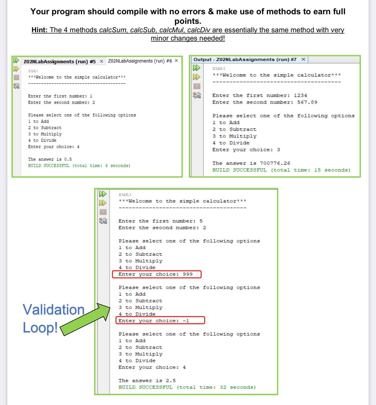 ✰✰
D
Your program should compile with no errors & make use of methods to earn full
points.
Hint: The 4 methods calcSum, calcSub, calcMul, calcDiv are essentially the same method with very
minor changes needed!
Z02NLabAssignments (run) #5 × Z02NLabAssignments (run) #6 ×
run:
***Welcome to the simple calculator***
Enter the first number: 1
Enter the second number: 2
Please select one of the following options
1 to Add
2 to Subtract
3 to Multiply
4 to Divide
Enter your choice: 4
The answer is 0.5
BUILD SUCCESSFUL (total time: 6 seconds)
Validation
Loop!
D
run:
Output - Z02NLabAssignments (run) # 7 X
IDD
D
run:
Enter the first number: 5
Enter the second number: 2
***Welcome to the simple calculator***
Enter the first number: 1234
Enter the second number: 567.89
Please select one of the following options
1 to Add
2 to Subtract
3 to Multiply
4 to Divide
Enter your choice: 3
The answer is 700776.26
BUILD SUCCESSFUL (total time: 15 seconds)
***Welcome to the simple calculator***
Please select one of the following options
1 to Add
2 to Subtract
3 to Multiply
4 to Divide
Enter your choice: 999
Please select one of the following options
1 to Add
2 to Subtract
3 to Multiply
4 to Divide
Enter your choice: -1
Please select one of the following options
1 to Add
2 to Subtract
3 to Multiply
4 to Divide
Enter your choice: 4
The answer is 2.5
BUILD SUCCESSFUL (total time: 32 seconds)