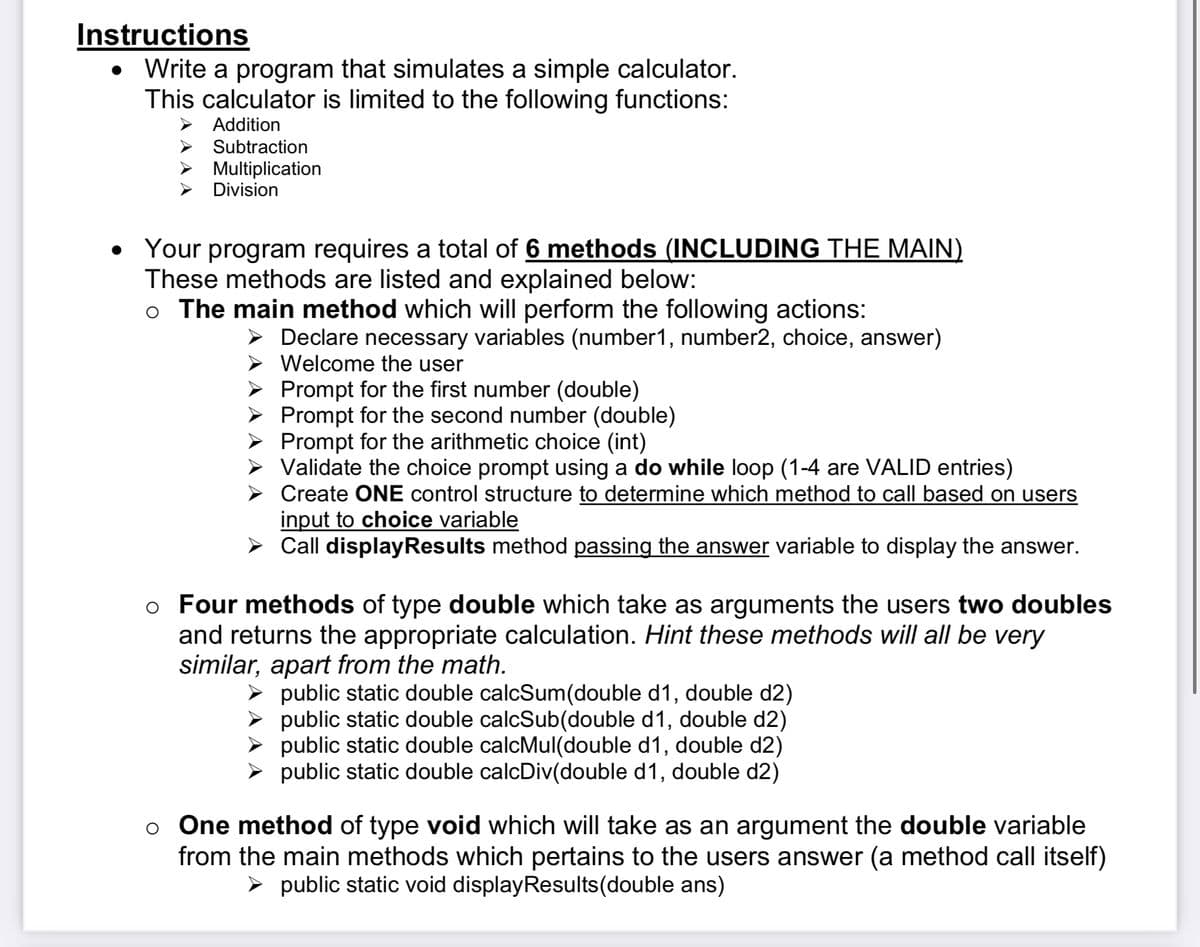 Instructions
Write a program that simulates a simple calculator.
This calculator is limited to the following functions:
Addition
Subtraction
Multiplication
Division
Your program requires a total of 6 methods (INCLUDING THE MAIN)
These methods are listed and explained below:
o The main method which will perform the following actions:
► Declare necessary variables (number1, number2, choice, answer)
Welcome the user
Prompt for the first number (double)
➤ Prompt for the second number (double)
Prompt for the arithmetic choice (int)
Validate the choice prompt using a do while loop (1-4 are VALID entries)
Create ONE control structure to determine which method to call based on users
input to choice variable
➤ Call display Results method passing the answer variable to display the answer.
o Four methods of type double which take as arguments the users two doubles
and returns the appropriate calculation. Hint these methods will all be very
similar, apart from the math.
public static double calcSum(double d1, double d2)
public static double calcSub(double d1, double d2)
public static double calcMul(double d1, double d2)
public static double calcDiv(double d1, double d2)
o One method of type void which will take as an argument the double variable
from the main methods which pertains to the users answer (a method call itself)
> public static void displayResults(double ans)