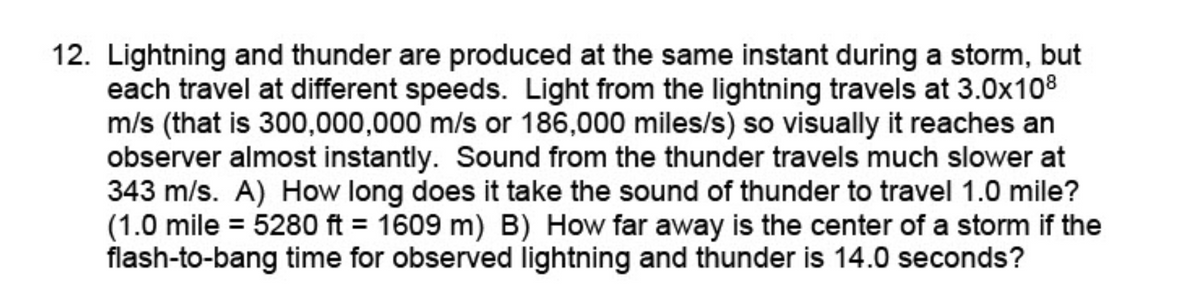 12. Lightning and thunder are produced at the same instant during a storm, but
each travel at different speeds. Light from the lightning travels at 3.0x108
m/s (that is 300,000,000 m/s or 186,000 miles/s) so visually it reaches an
observer almost instantly. Sound from the thunder travels much slower at
343 m/s. A) How long does it take the sound of thunder to travel 1.0 mile?
(1.0 mile = 5280 ft = 1609 m) B) How far away is the center of a storm if the
flash-to-bang time for observed lightning and thunder is 14.0 seconds?