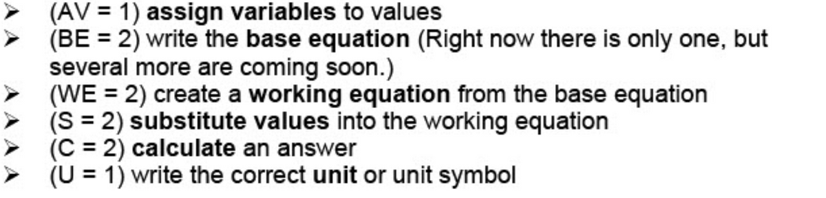 (AV = 1) assign variables to values
(BE = 2) write the base equation (Right now there is only one, but
several more are coming soon.)
(WE = 2) create a working equation from the base equation
(S = 2) substitute values into the working equation
(C = 2) calculate an answer
(U = 1) write the correct unit or unit symbol