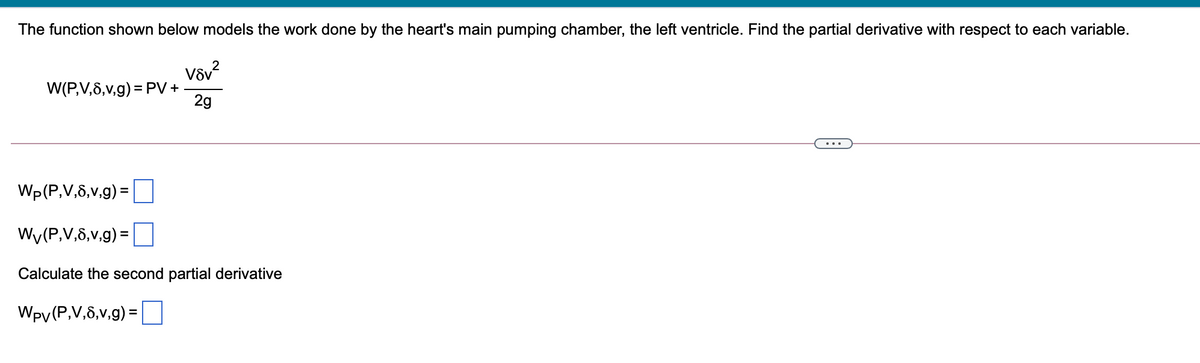 The function shown below models the work done by the heart's main pumping chamber, the left ventricle. Find the partial derivative with respect to each variable.
W(P,V,6,v,g) = PV+
2g
Wp(P,V,8,v,g) =
%3D
Wy(P,V,8,v,g) =
Calculate the second partial derivative
Wpy(P,V,8,v,g) =
