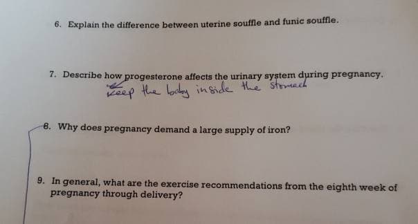 6. Explain the difference between uterine souffle and funic souffle.
7. Describe how progesterone affects the urinary system during pregnancy.
keep the baby inside the stomach
8. Why does pregnancy demand a large supply of iron?
9. In general, what are the exercise recommendations from the eighth week of
pregnancy through delivery?