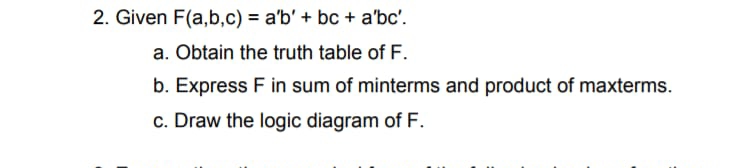 2. Given F(a,b,c) = a'b' + bc + a'bc'.
a. Obtain the truth table of F.
b. Express F in sum of minterms and product of maxterms.
c. Draw the logic diagram of F.