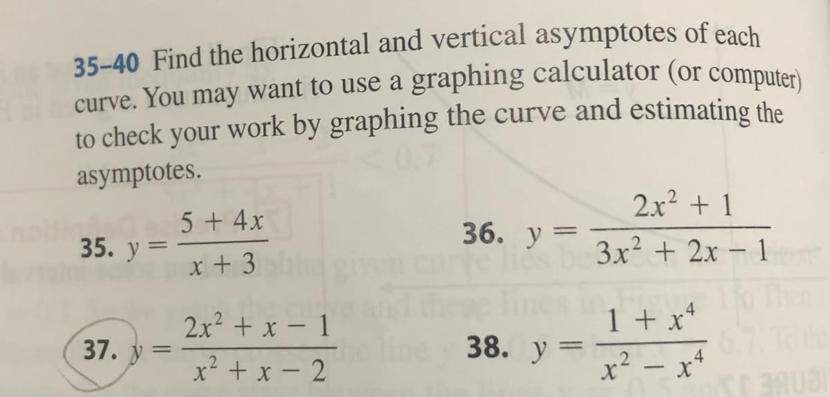 35-40 Find the horizontal and vertical asymptotes of each
curve. You may want to use a graphing calculator (or computer)
to check your work by graphing the curve and estimating the
asymptotes.
35. y
-
37. y=
=
5 + 4x
x + 3
2x² + x - 1
x²+x-2
36. y =
e lies
theye lines
he line y 38. y =
2x² + 1
3x² + 2x - 1
1 + x4
x² x+
BAUDI