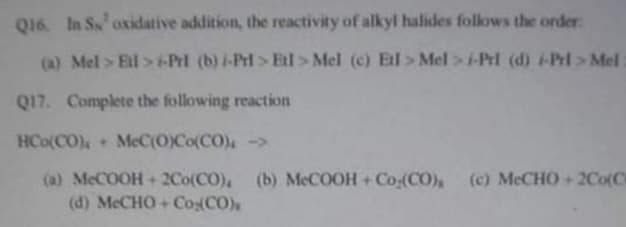Q16. In Ss oxidative addition, the reactivity of alkyl halides follows the order:
(a) Mel > Ell> +-Prl (b) /-Pri>El> Mel (c) Ell> Mel>i-Prl (d) i-Prl>Mel:
Q17. Complete the following reaction
HCO(CO),+ McC(O)Co(CO) ->
(a) McCOOH + 2Co(CO), (b) MeCOOH + Co.(CO) (c) MeCHO+2Co(C)
(d) MeCHO+Co (CO),