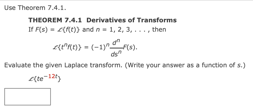 Use Theorem 7.4.1.
THEOREM 7.4.1 Derivatives of Transforms
If F(s) = L{f(t)} and n = 1, 2, 3, . . . , then
L{t"f(t)} = (-1) F(s).
ds"
Evaluate the given Laplace transform. (Write your answer as a function of s.)
E{te-12t
