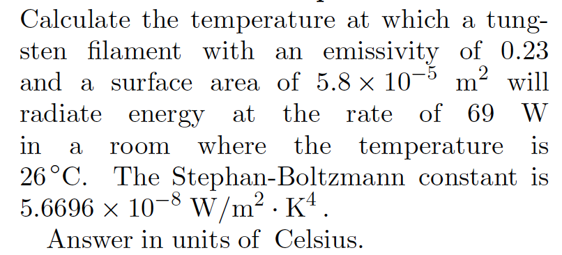 Calculate the temperature at which a tung-
sten filament with an emissivity of 0.23
and a surface area of 5.8 × 10¬° m²
2
will
radiate energy at the rate of 69 W
in
where the temperature is
a
room
26°C. The Stephan-Boltzmann constant is
5.6696 x 10-8 W/m2 . K*.
Answer in units of Celsius.
