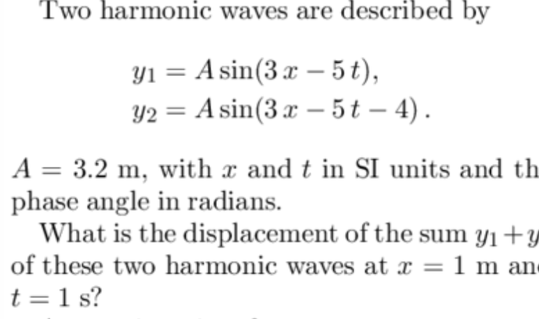 Two harmonic waves are described by
Yı = A sin(3x– 5t),
Y2 = A sin(3 x – 5t – 4).
A = 3.2 m, with x and t in SI units and th
phase angle in radians.
What is the displacement of the sum y1+
of these two harmonic waves at x = 1 m an
t = 1 s?

