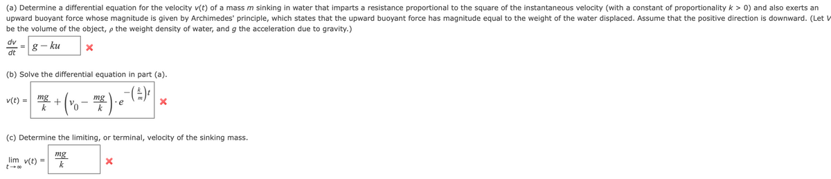 (a) Determine a differential equation for the velocity v(t) of a mass m sinking in water that imparts a resistance proportional to the square of the instantaneous velocity (with a constant of proportionality k > 0) and also exerts an
upward buoyant force whose magnitude is given by Archimedes' principle, which states that the upward buoyant force has magnitude equal to the weight of the water displaced. Assume that the positive direction is downward. (Let V
be the volume of the object, p the weight density of water, and g the acceleration due to gravity.)
dv
=g
dt
- ku
(b) Solve the differential equation in part (a).
mg
mg
k
v(t) =
•e
k
(c) Determine the limiting, or terminal, velocity of the sinking mass.
lim v(t) =
t- 00
mg
k
