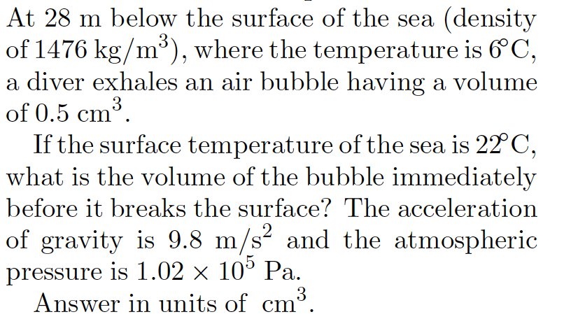 At 28 m below the surface of the sea (density
of 1476 kg/m³), where the temperature is 6°C,
a diver exhales an air bubble having a volume
of 0.5 cm³.
If the surface temperature of the sea is 22 C,
what is the volume of the bubble immediately
3
before it breaks the surface? The acceleration
.2
of gravity is 9.8 m/s² and the atmospheric
pressure is 1.02 × 10° Pa.
3
Answer in units of cm°.
