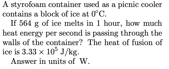 A styrofoam container used as a picnic cooler
contains a block of ice at 0°C.
If 564 g of ice melts in 1 hour, how much
heat energy per second is passing through the
walls of the container? The heat of fusion of
ice is 3.33 x 10° J/kg.
Answer in units of W.
