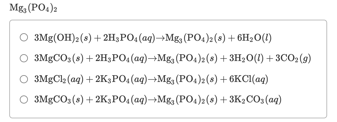 Mg3 (PO4)2
O 3Mg(OH)2 (s) + 2H3PO4(aq)→Mg; (PO4)2(8) + 6H20(1)
3MGCO3 (s) + 2H3PO4(aq)→Mg3 (PO4)2(s) + 3H2O(1) + 3CO2(g)
3MgCl2 (ag) + 2K3PO4(aq)→Mg; (PO4)2 (8) + 6KC1(aq)
O 3MgCO3(s) + 2K3PO4(aq)→Mg3 (PO4)2 (s) + 3K2CO3(ag)

