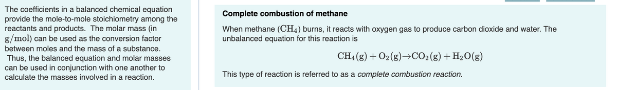 The coefficients in a balanced chemical equation
provide the mole-to-mole stoichiometry among the
reactants and products. The molar mass (in
g/mol) can be used as the conversion factor
Complete combustion of methane
When methane (CH4) burns, it reacts with oxygen gas to produce carbon dioxide and water. The
unbalanced equation for this reaction is
between moles and the mass of a substance.
CH4 (g) + O2 (g)→CO2(g)+H2O(g)
Thus, the balanced equation and molar masses
can be used in conjunction with one another to
calculate the masses involved in a reaction.
This type of reaction is referred to as a complete combustion reaction.
