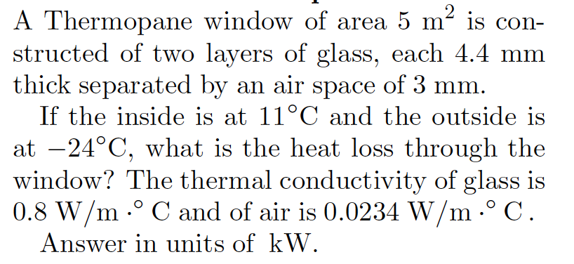 A Thermopane window of area 5 m² is con-
structed of two layers of glass, each 4.4 mm
thick separated by an air space of 3 mm.
If the inside is at 11°C and the outside is
at -24°C, what is the heat loss through the
window? The thermal conductivity of glass is
0.8 W/m .° C and of air is 0.0234 W/m .° C.
Answer in units of kW.
