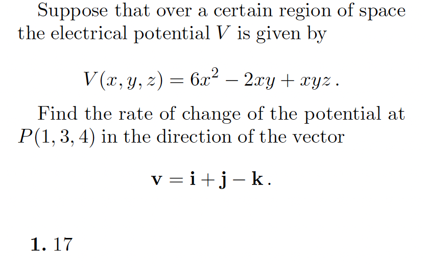 Suppose that over a certain region of space
the electrical potential V is given by
V (x, y, z) = 6x² –
2.xy + xyz .
Find the rate of change of the potential at
P(1, 3, 4) in the direction of the vector
v = i+j-k.
1. 17
