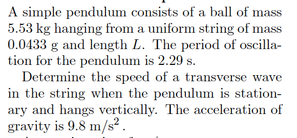 A simple pendulum consists of a ball of mass
5.53 kg hanging from a uniform string of mass
0.0433
and length L. The period of oscilla-
tion for the pendulum is 2.29 s.
Determine the speed of a transverse wave
in the string when the pendulum is station-
ary and hangs vertically. The acceleration of
gravity is 9.8 m/s² .
