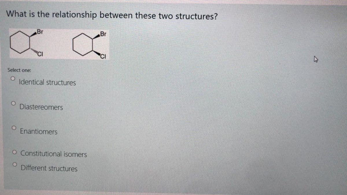 What is the relationship between these two structures?
Br
Br
Select one:
Identical structures
Diastereomers
Enantiomers
O Constitutional isomers
Different structures
