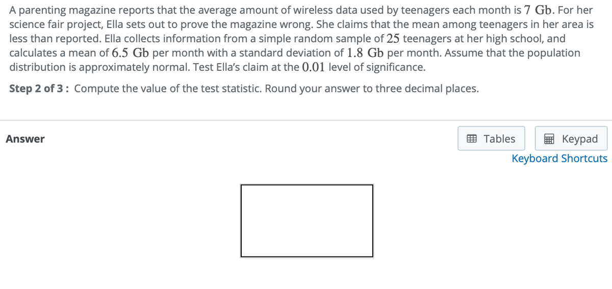 A parenting magazine reports that the average amount of wireless data used by teenagers each month is 7 Gb. For her
science fair project, Ella sets out to prove the magazine wrong. She claims that the mean among teenagers in her area is
less than reported. Ella collects information from a simple random sample of 25 teenagers at her high school, and
calculates a mean of 6.5 Gb per month with a standard deviation of 1.8 Gb per month. Assume that the population
distribution is approximately normal. Test Ella's claim at the 0.01 level of significance.
Step 2 of 3: Compute the value of the test statistic. Round your answer to three decimal places.
Answer
E Tables
в Кеурad
Keyboard Shortcuts
