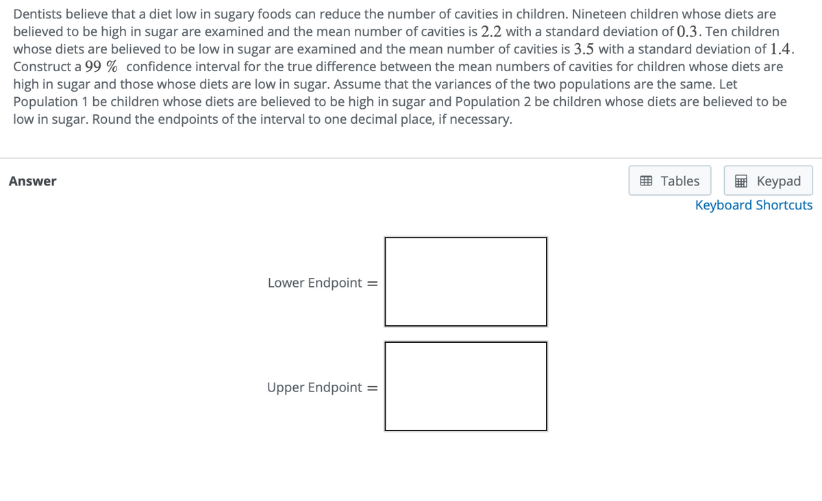 Dentists believe that a diet low in sugary foods can reduce the number of cavities in children. Nineteen children whose diets are
believed to be high in sugar are examined and the mean number of cavities is 2.2 with a standard deviation of 0.3. Ten children
whose diets are believed to be low in sugar are examined and the mean number of cavities is 3.5 with a standard deviation of 1.4.
Construct a 99 % confidence interval for the true difference between the mean numbers of cavities for children whose diets are
high in sugar and those whose diets are low in sugar. Assume that the variances of the two populations are the same. Let
Population 1 be children whose diets are believed to be high in sugar and Population 2 be children whose diets are believed to be
low in sugar. Round the endpoints of the interval to one decimal place, if necessary.
Answer
曲 Tables
Кeypad
Keyboard Shortcuts
Lower Endpoint
Upper Endpoint =
