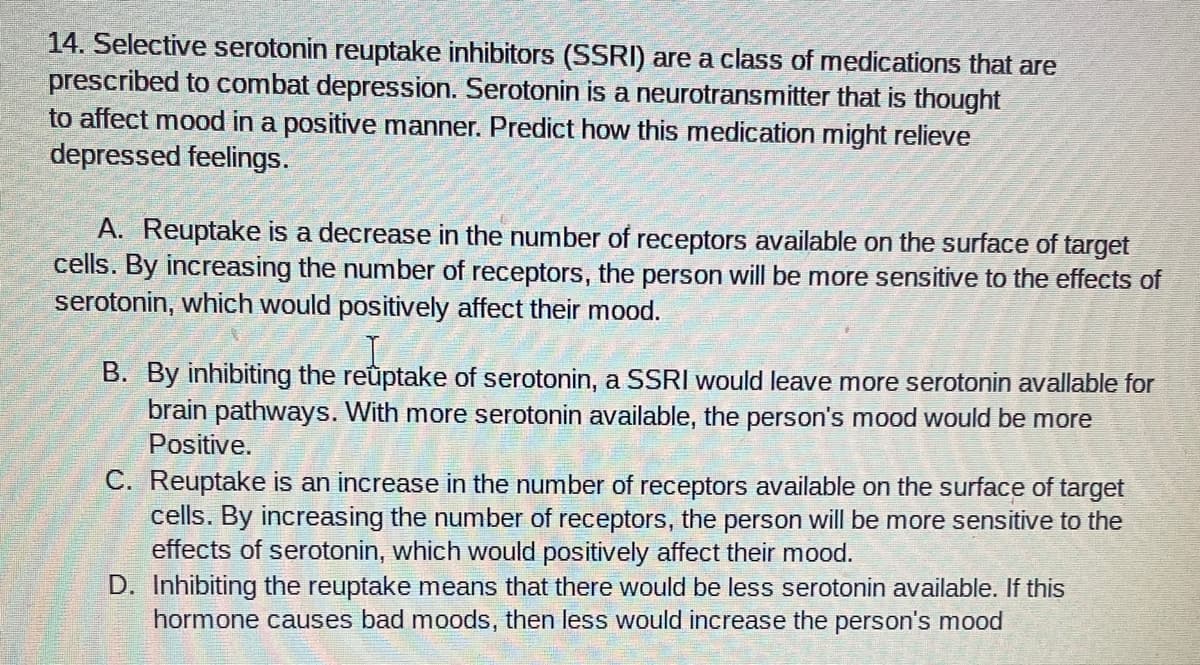 14. Selective serotonin reuptake inhibitors (SSRI) are a class of medications that are
prescribed to combat depression. Serotonin is a neurotransmitter that is thought
to affect mood in a positive manner. Predict how this medication might relieve
depressed feelings.
A. Reuptake is a decrease in the number of receptors available on the surface of target
cells. By increasing the number of receptors, the person will be more sensitive to the effects of
serotonin, which would positively affect their mood.
B. By inhibiting the reûptake of serotonin, a SSRI would leave more serotonin avallable for
brain pathways. With more serotonin available, the person's mood would be more
Positive.
C. Reuptake is an increase in the number of receptors available on the surface of target
cells. By increasing the number of receptors, the person will be more sensitive to the
effects of serotonin, which would positively affect their mood.
D. Inhibiting the reuptake means that there would be less serotonin available. If this
hormone causes bad moods, then less would increase the person's mood
