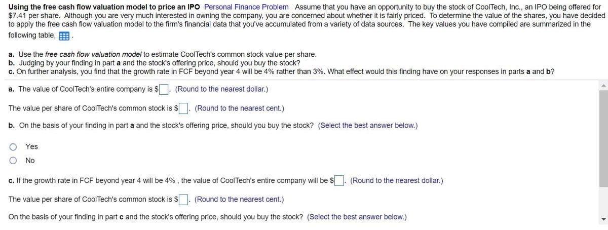 Using the free cash flow valuation model to price an IPO Personal Finance Problem Assume that you have an opportunity to buy the stock of CoolTech, Inc., an IPO being offered for
$7.41 per share. Although you are very much interested in owning the company, you are concerned about whether it is fairly priced. To determine the value of the shares, you have decided
to apply the free cash flow valuation model to the firm's financial data that you've accumulated from a variety of data sources. The key values you have compiled are summarized in the
following table, E
a. Use the free cash flow valuation model to estimate CoolTech's common stock value per share.
b. Judging by your finding in part a and the stock's offering price, should you buy the stock?
c. On further analysis, you find that the growth rate in FCF beyond year 4 will be 4% rather than 3%. What effect would this finding have on your responses in parts a and b?
a. The value of CoolTech's entire company is $. (Round to the nearest dollar.)
The value per share of CoolTech's common stock is $
(Round to the nearest cent.)
b. On the basis of your finding in part a and the stock's offering price, should you buy the stock? (Select the best answer below.)
Yes
No
c. If the growth rate in FCF beyond year 4 will be 4% , the value of CoolTech's entire company will be $
(Round to the nearest dollar.)
The value per share of CoolTech's common stock is $. (Round to the nearest cent.)
On the basis of your finding in part c and the stock's offering price, should you buy the stock? (Select the best answer below.)
