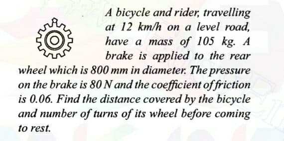 A bicycle and rider, travelling
at 12 km/h on a level road,
have a mass of 105 kg. A
brake is applied to the rear
wheel which is 800 mm in diameter. The pressure
on the brake is 80 N and the coefficient of friction
is 0.06. Find the distance covered by the bicycle
and number of turns of its wheel before coming
to rest.
