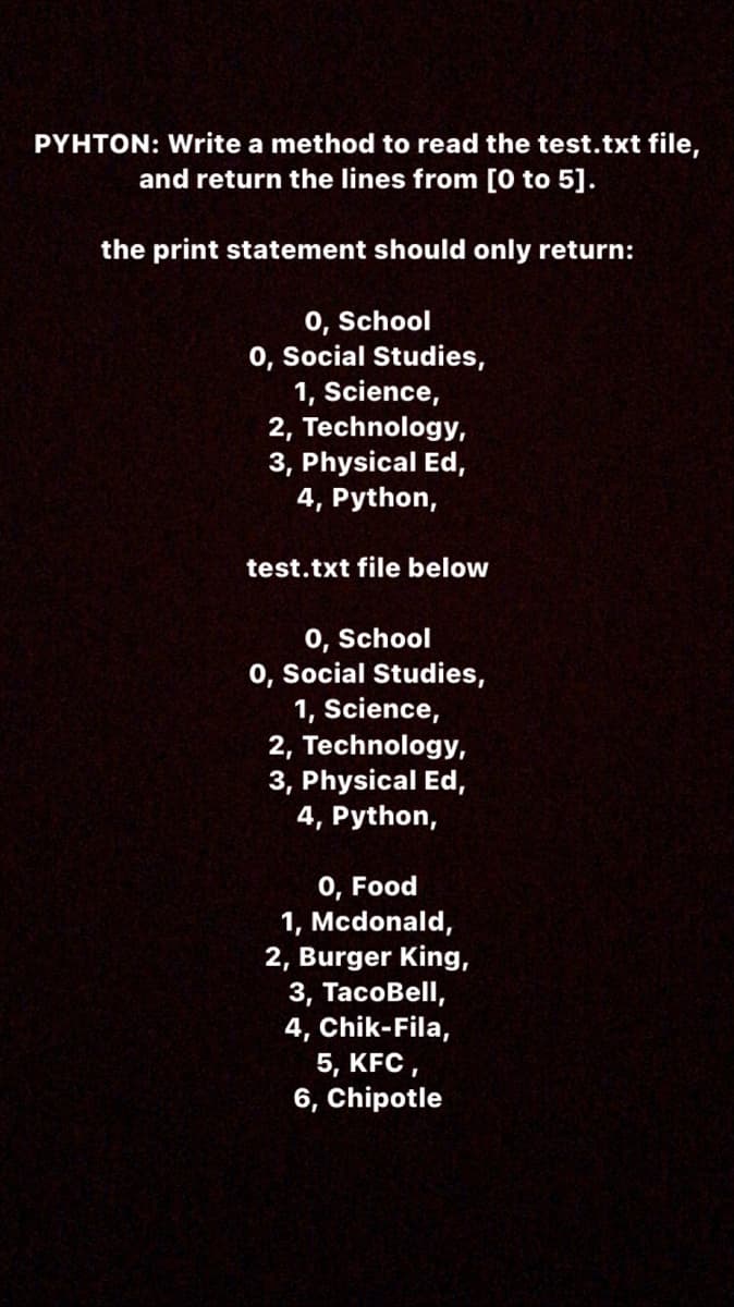 PYHTON: Write a method to read the test.txt file,
and return the lines from [0 to 5].
the print statement should only return:
0, School
0, Social Studies,
1, Science,
2, Technology,
3, Physical Ed,
4, Python,
test.txt file below
0, School
0, Social Studies,
1, Science,
2, Technology,
3, Physical Ed,
4, Python,
0, Food
1, Mcdonald,
2, Burger King,
3, ТаcоBell,
4, Chik-Fila,
5, KFC,
6, Chipotle
