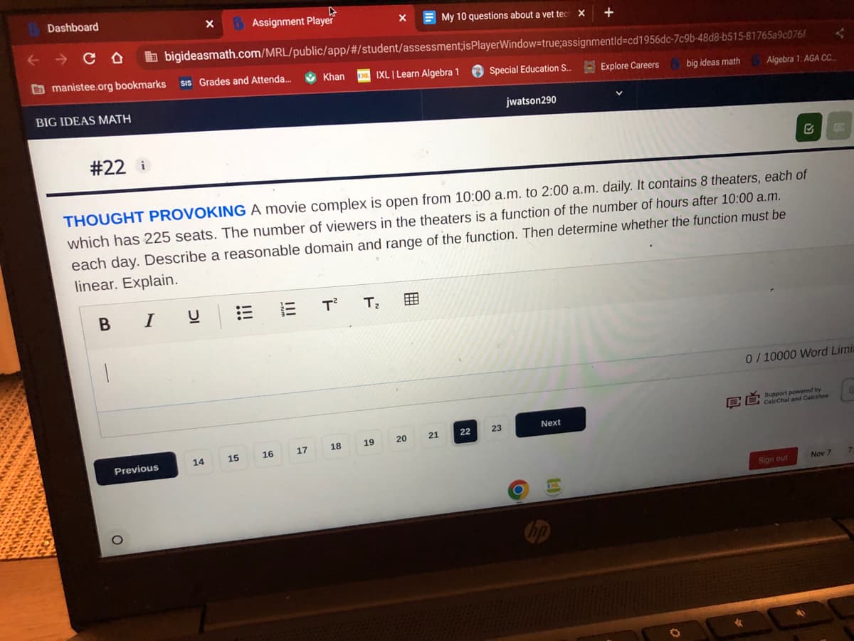 Dashboard
CD
manistee.org bookmarks
BIG IDEAS MATH
#22 i
BI
Previous
O
SIS Grades and Attenda...
X BAssignment Player
bigideasmath.com/MRL/public/app/#/student/assessment;is PlayerWindow=true;assignmentld-cd1956dc-7c9b-48d8-b515-81765a9c076f
Special Education S... Explore Careers
U
14
15
E
THOUGHT PROVOKING A movie complex is open from 10:00 a.m. to 2:00 a.m. daily. It contains 8 theaters, each of
which has 225 seats. The number of viewers in the theaters is a function of the number of hours after 10:00 a.m.
each day. Describe a reasonable domain and range of the function. Then determine whether the function must be
linear. Explain.
16 17
X
Khan DIXL | Learn Algebra 1
T² T₂
18
19
My 10 questions about a vet tech
20
21
22
jwatson290
23
X
O
+
Next
big ideas math
Algebra 1: AGA CC
0/10000 Word Limi
C Support powered by
CaleChat and CaleView
Sign out
EIN
Nov 7