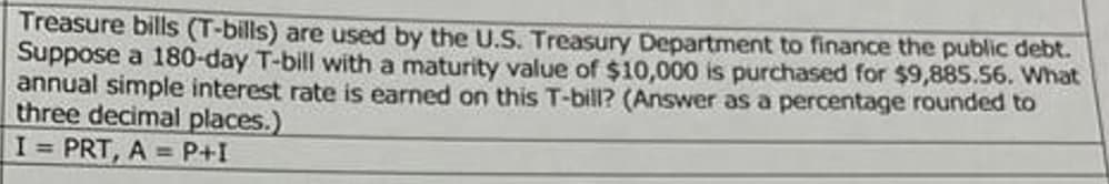 Treasure bills (T-bills) are used by the U.S. Treasury Department to finance the public debt.
Suppose a 180-day T-bill with a maturity value of $10,000 is purchased for $9,885.56. What
annual simple interest rate is earned on this T-bill? (Answer as a percentage rounded to
three decimal places.)
I = PRT, A = P+I