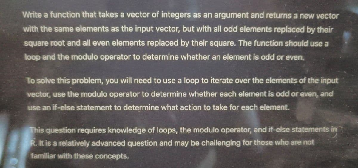Write a function that takes a vector of integers as an argument and returns a new vector
with the same elements as the input vector, but with all odd elements replaced by their
square root and all even elements replaced by their square. The function should use a
loop and the modulo operator to determine whether an element is odd or even.
To solve this problem, you will need to use a loop to iterate over the elements of the input
vector, use the modulo operator to determine whether each element is odd or even, and
use an if-else statement to determine what action to take for each element.
This question requires knowledge of loops, the modulo operator, and if-else statements in
R. It is a relatively advanced question and may be challenging for those who are not
familiar with these concepts.