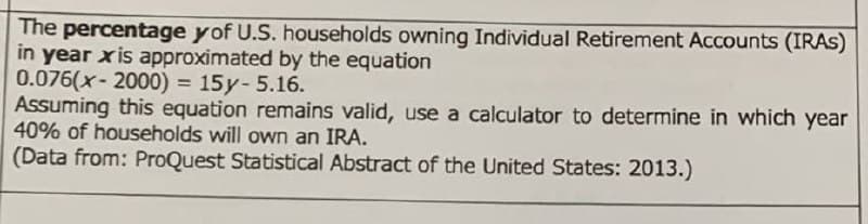 The percentage y of U.S. households owning Individual Retirement Accounts (IRAS)
in year xis approximated by the equation
0.076(x-2000) = 15y- 5.16.
Assuming this equation remains valid, use a calculator to determine in which year
40% of households will own an IRA.
(Data from: ProQuest Statistical Abstract of the United States: 2013.)