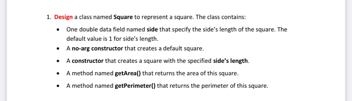 1. Design a class named Square to represent a square. The class contains:
One double data field named side that specify the side's length of the square. The
default value is 1 for side's length.
A no-arg constructor that creates a default square.
A constructor that creates a square with the specified side's length.
A method named getArea() that returns the area of this square.
A method named getPerimeter() that returns the perimeter of this square.
