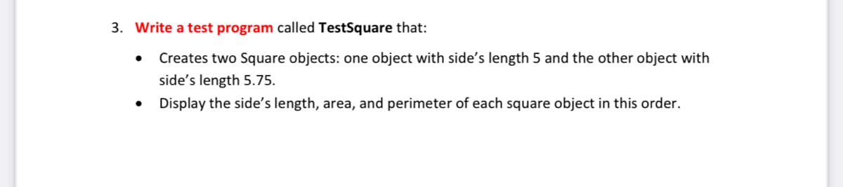 3. Write a test program called TestSquare that:
Creates two Square objects: one object with side's length 5 and the other object with
side's length 5.75.
Display the side's length, area, and perimeter of each square object in this order.
