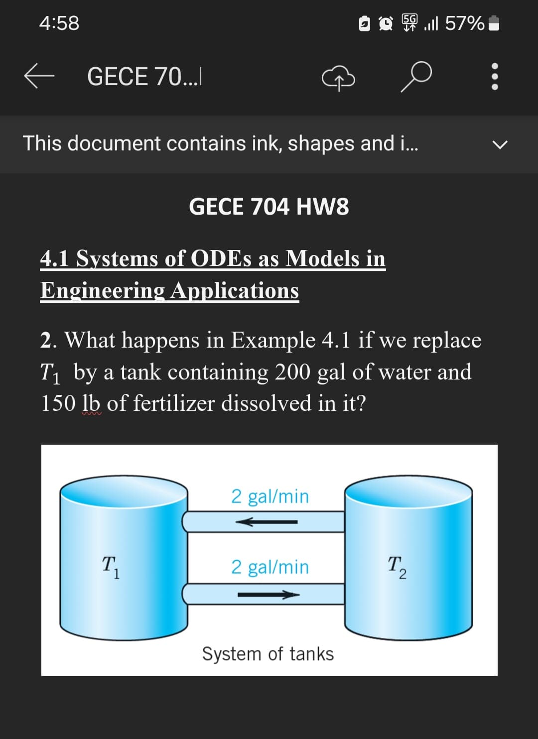 4:58
5G
56.ill 57%
GECE 70...
This document contains ink, shapes and i...
GECE 704 HW8
4.1 Systems of ODEs as Models in
Engineering Applications
2. What happens in Example 4.1 if we replace
T₁ by a tank containing 200 gal of water and
150 lb of fertilizer dissolved in it?
2 gal/min
2 gal/min
Τ2
System of tanks