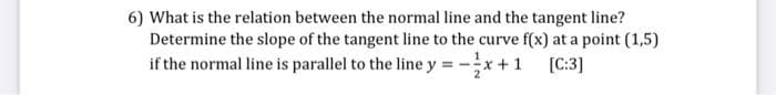 6) What is the relation between the normal line and the tangent line?
Determine the slope of the tangent line to the curve f(x) at a point (1,5)
if the normal line is parallel to the line y = -x + 1 [C:3]
