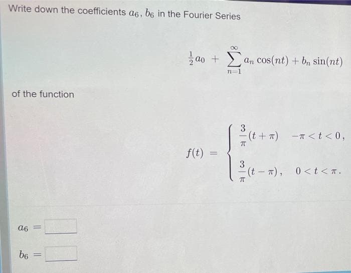 Write down the coefficients a6, b6 in the Fourier Series
of the function
a6 =
b6 =
Ξαπ + Σ an cos(nt) + bn sin(nt)
n=1
f(t) =
3
²(t+x)
-(t+π) -π <t<0,
TT
3
(t-π), 0<t<.
T