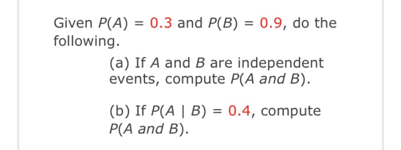 Given P(A) = 0.3 and P(B) = 0.9, do the
following.
(a) If A and B are independent
events, compute P(A and B).
(b) If P(A | B) = 0.4, compute
P(A and B).