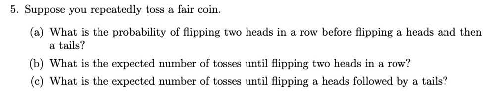 5. Suppose you repeatedly toss a fair coin.
(a) What is the probability of flipping two heads in a row before flipping a heads and then
a tails?
(b) What is the expected number of tosses until flipping two heads in a row?
(c) What is the expected number of tosses until flipping a heads followed by a tails?