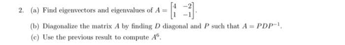 2. (a) Find eigenvectors and eigenvalues of A =
(b) Diagonalize the matrix A by finding D diagonal and P such that A = PDP-1,
(c) Use the previous result to compute Aº.