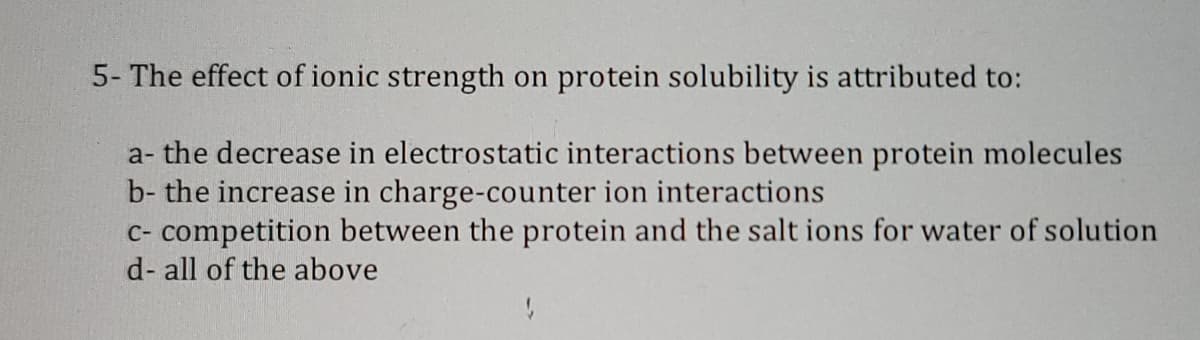 5- The effect of ionic strength on protein solubility is attributed to:
a- the decrease in electrostatic interactions between protein molecules
b- the increase in charge-counter ion interactions
C- competition between the protein and the salt ions for water of solution
d- all of the above
