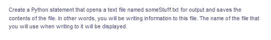 Create a Python statement that opens a text file named someStuff.txt for output and saves the
contents of the file. In other words, you will be writing information to this file. The name of the file that
you will use when writing to it will be displayed.
