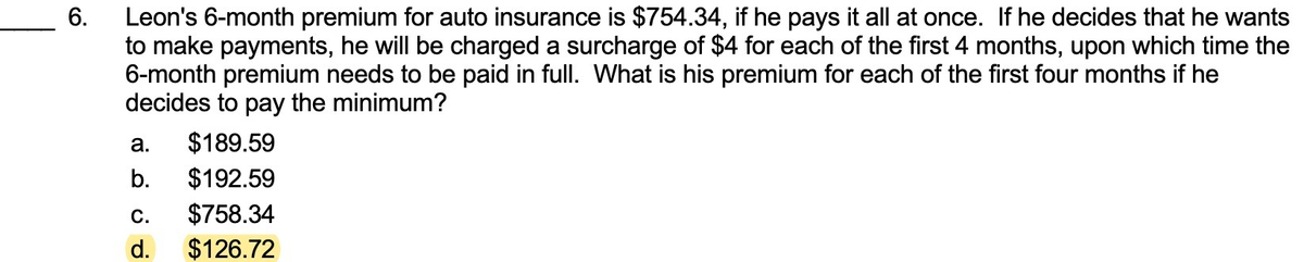 Leon's 6-month premium for auto insurance is $754.34, if he pays it all at once. If he decides that he wants
to make payments, he will be charged a surcharge of $4 for each of the first 4 months, upon which time the
6-month premium needs to be paid in full. What is his premium for each of the first four months if he
decides to pay the minimum?
6.
а.
$189.59
b.
$192.59
С.
$758.34
d.
$126.72
