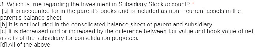 3. Which is true regarding the Investment in Subsidiary Stock account? *
[a] It is accounted for in the parent's books and is included as non – current assets in the
parent's balance sheet
[b] It is not included in the consolidated balance sheet of parent and subsidiary
[c] It is decreased and or increased by the difference between fair value and book value of net
assets of the subsidiary for consolidation purposes.
[d] All of the above
